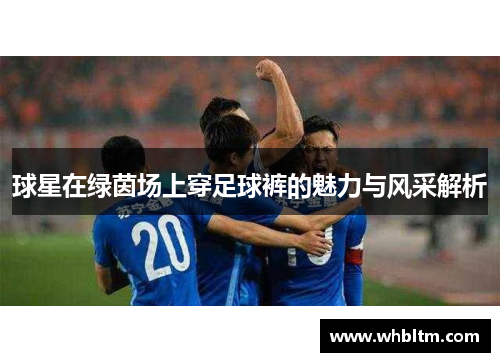 球星在绿茵场上穿足球裤的魅力与风采解析